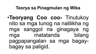 Teorya sa Pinagmulan ng Wika
•Teoryang Coo coo- Tinutukoy
nito sa mga tunog na nalilikha ng
mga sanggol na ginagaya ng
mga matatanda bilang
pagpapangalan sa mga bagay-
bagay sa paligid.
 