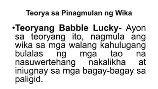 Teorya sa Pinagmulan ng Wika
•Teoryang Babble Lucky- Ayon
sa teoryang ito, nagmula ang
wika sa mga walang kahulugang
bulalas ng mga tao na
nasuwertehang nakalikha at
iniugnay sa mga bagay-bagay sa
paligid.
 