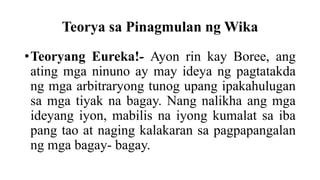 Teorya sa Pinagmulan ng Wika
•Teoryang Eureka!- Ayon rin kay Boree, ang
ating mga ninuno ay may ideya ng pagtatakda
ng mga arbitraryong tunog upang ipakahulugan
sa mga tiyak na bagay. Nang nalikha ang mga
ideyang iyon, mabilis na iyong kumalat sa iba
pang tao at naging kalakaran sa pagpapangalan
ng mga bagay- bagay.
 