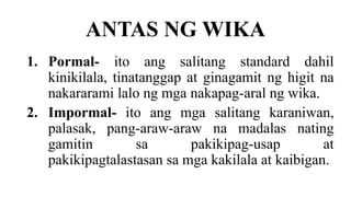 ANTAS NG WIKA
1. Pormal- ito ang salitang standard dahil
kinikilala, tinatanggap at ginagamit ng higit na
nakararami lalo ng mga nakapag-aral ng wika.
2. Impormal- ito ang mga salitang karaniwan,
palasak, pang-araw-araw na madalas nating
gamitin sa pakikipag-usap at
pakikipagtalastasan sa mga kakilala at kaibigan.
 