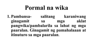 Pormal na wika
1. Pambansa- salitang karaniwang
ginagamit sa mga aklat
pangwika/pambalarila sa lahat ng mga
paaralan. Ginagamit ng pamahalaaan at
itinuturo sa mga paaralan.
 