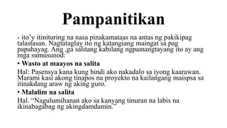 Pampanitikan
- ito’y itinituring na nasa pinakamataas na antas ng pakikipag
talastasan. Nagtataglay ito ng katangiang maingat sa pag
papahayag. Ang ,ga salitang kabilang ngpamangtayang ito ay ang
mga sumusunod:
• Wasto at maayos na salita
Hal: Pasensya kana kung hindi ako nakadalo sa iyong kaarawan.
Marami kasi akong tinapos na proyekto na kailangang maispsa sa
itinakdang araw ng aking guro.
• Malalim na salita
Hal. “Nagulumihanan ako sa kanyang tinuran na labis na
ikinabagabag ng akingdamdamin.”
 