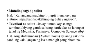 • Matalinghagang salita
Hal. “Kailangang maghigpit-higpit muna tayo ng
sinturon sapagkat napakahirap ng buhay ngayon”.
• Teknikal na salita –ito ay tumutukoy sa mga
terminolohiyang gamit sa isang particular na larangan
tulad ng Medisina, Parmasya, Computer Science atbp.
Hal. Ang abitaminosis (Avitaminosis) ay isang sakit na
sanhi ng kakulangan ng isa o mahigit pang bitamina.
 