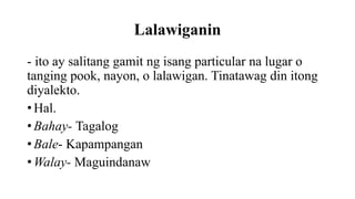 Lalawiganin
- ito ay salitang gamit ng isang particular na lugar o
tanging pook, nayon, o lalawigan. Tinatawag din itong
diyalekto.
• Hal.
• Bahay- Tagalog
• Bale- Kapampangan
• Walay- Maguindanaw
 