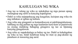 KAHULUGAN NG WIKA
• Ang tao sa tulong ng wika ay nakakabuo ng mga paraan upang
maiangkop ang sarili sa kanyang kapaligiran.
• Dahil sa wika naipapahayag ang kaugalian, kaisipan ang wika rin
ang imbakan at igiban ng kultura.
• Ang wika ang ginagamit sa komunikasyon at pakikipagtalastasan,
kabilang na ang palitan ng mga kaalaman kuru-kuro at paniniwala
na siyang malaking bahaging ginagawa ng tao sa lipunang
kanyang ginagalawan.
• Ang wika ay napakahalaga sa buhay ng tao. Dahil sa kahalagahan
ng wika sa tao, hindi kalabisan kung ito man ay pag-ukulan ng
panahaon at masusing pag aaral.
 