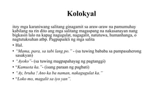 Kolokyal
itoy mga karaniwang salitang ginagamit sa araw-araw na pamumuhay
kabilang na rin dito ang mga salitang magaspang na nakasanayan nang
bigkasin lalo na kapag nagugulat, nagagalit, natutuwa, humanhanga, o
nagtutuksuhan atbp. Pagpapaikli ng mga salita
• Hal.
• “Mama, para, sa tabi lang po.” - (sa tuwing bababa sa pampasaherong
sasakyan)
• “Ayoko”- (sa tuwing magpapahayag ng pagtanggi)
• “Kamusta ka.”- (isang paraan ng pagbati)
• “Ay, bruha ! Ano ka ba naman, nakagugulat ka.”
• “Loko mo, magalit sa iyo yan”.
 