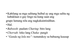 • Kabilang sa mga salitang balbal ay ang mga salita ng
kabaklaan o gay lingo na kung saan ang
grupo lamang nila ang nagkakaintindihan.
• Hal.
• Baboosh- paalam Charing- biro lang
• Chorvah- loko lang Chaka- pangit
• “Ganda ng lola mo”- tumutukoy sa babaeng kausap
 