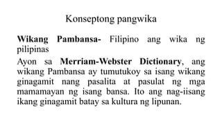 Konseptong pangwika
Wikang Pambansa- Filipino ang wika ng
pilipinas
Ayon sa Merriam-Webster Dictionary, ang
wikang Pambansa ay tumutukoy sa isang wikang
ginagamit nang pasalita at pasulat ng mga
mamamayan ng isang bansa. Ito ang nag-iisang
ikang ginagamit batay sa kultura ng lipunan.
 