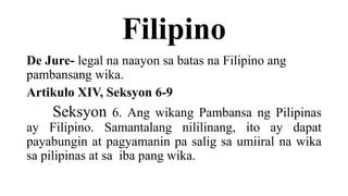 Filipino
De Jure- legal na naayon sa batas na Filipino ang
pambansang wika.
Artikulo XIV, Seksyon 6-9
Seksyon 6. Ang wikang Pambansa ng Pilipinas
ay Filipino. Samantalang nililinang, ito ay dapat
payabungin at pagyamanin pa salig sa umiiral na wika
sa pilipinas at sa iba pang wika.
 