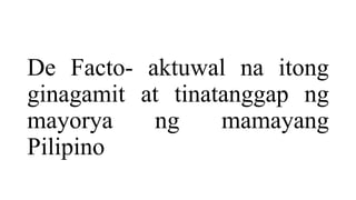 De Facto- aktuwal na itong
ginagamit at tinatanggap ng
mayorya ng mamayang
Pilipino
 