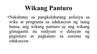 Wikang Panturo
•Nakabatay sa pangkalahatang polisiya sa
wika at programa sa edukasyon ng isang
bansa, ang wikang panturo ay ang wikang
giinagamit na midyum o daluyan ng
pagtuturo at pagkatuto sa sistema ng
edukasyon.
 
