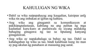 KAHULUGAN NG WIKA
• Dahil sa wika naipapahayag ang kaugalian, kaisipan anfg
wika rin ang imbakan at igiban ng kultura.
• Ang wika ang ginagamit sa komunikasyon at
pakikipagtalastasan, kabilang na ang palitan ng mga
kaalaman kuru-kuro at paniniwala na siyang malaking
bahaging ginagawa ng tao sa lipunang kanyang
ginagalawan.
• Ang wika ay napakahalaga sa buhay ng tao. Dahil sa
kahalagahan ng wika sa tao, hindi kalabisan kung ito man
ay pag-ukulan ng panahaon at masusing pag aaral.
 