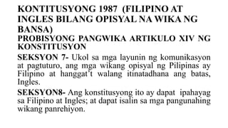 KONTITUSYONG 1987 (FILIPINO AT
INGLES BILANG OPISYAL NA WIKA NG
BANSA)
PROBISYONG PANGWIKA ARTIKULO XIV NG
KONSTITUSYON
SEKSYON 7- Ukol sa mga layunin ng komunikasyon
at pagtuturo, ang mga wikang opisyal ng Pilipinas ay
Filipino at hanggat’t walang itinatadhana ang batas,
Ingles.
SEKSYON8- Ang konstitusyong ito ay dapat ipahayag
sa Filipino at Ingles; at dapat isalin sa mga pangunahing
wikang panrehiyon.
 