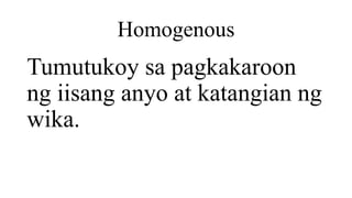 Homogenous
Tumutukoy sa pagkakaroon
ng iisang anyo at katangian ng
wika.
 