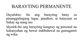 BARAYTING PERMANENTE
Dayalekto- Ito ang barayting batay sa
pinanggalingang lugar, panahon, at katayuan sa
buhay ng isang tao.
Idyolek-Ito ang barayting kaugnay ng personal na
kakanyahan ng bawat indibiduwal na gumagamit
ng wika.
 