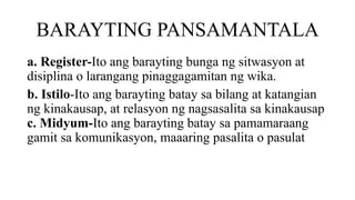 BARAYTING PANSAMANTALA
a. Register-Ito ang barayting bunga ng sitwasyon at
disiplina o larangang pinaggagamitan ng wika.
b. Istilo-Ito ang barayting batay sa bilang at katangian
ng kinakausap, at relasyon ng nagsasalita sa kinakausap
c. Midyum-Ito ang barayting batay sa pamamaraang
gamit sa komunikasyon, maaaring pasalita o pasulat
 
