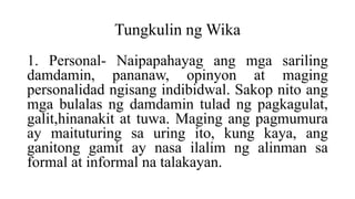 Tungkulin ng Wika
1. Personal- Naipapahayag ang mga sariling
damdamin, pananaw, opinyon at maging
personalidad ngisang indibidwal. Sakop nito ang
mga bulalas ng damdamin tulad ng pagkagulat,
galit,hinanakit at tuwa. Maging ang pagmumura
ay maituturing sa uring ito, kung kaya, ang
ganitong gamit ay nasa ilalim ng alinman sa
formal at informal na talakayan.
 