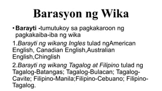 Barasyon ng Wika
•Barayti -tumutukoy sa pagkakaroon ng
pagkakaiba-iba ng wika
1.Barayti ng wikang Ingles tulad ngAmerican
English, Canadian English,Australian
English,Chinglish
2.Barayti ng wikang Tagalog at Filipino tulad ng
Tagalog-Batangas; Tagalog-Bulacan; Tagalog-
Cavite; Filipino-Manila;Filipino-Cebuano; Filipino-
Tagalog.
 