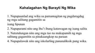 Kahalagahan Ng Barayti Ng Wika
1. Napapaunlad ang wika sa pamamagitan ng pagdaragdag
ng mga salitang gagamitin sa
isang lipunan
2. Napaparami nito ang iba’t ibang katawagan ng isang salita
3. Natutulungan nito ang mga tao na makapamili ng mga
salitang gagamitin sa pinakaangkop na paraan
4. Napapalawak nito ang iskolarling pananaliksik pang wika.
 