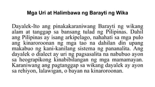Mga Uri at Halimbawa ng Barayti ng Wika
Dayalek-Ito ang pinakakaraniwang Barayti ng wikang
alam at tanggap sa bansang tulad ng Pilipinas. Dahil
ang Pilipinas ay isang arkipelago, nahahati sa mga pulo
ang kinaroroonan ng mga tao na dahilan din upang
makabuo ng kani-kanilang sistema ng pananalita. Ang
dayalek o dialect ay uri ng pagsasalita na nabubuo ayon
sa heograpikong kinabibilangan ng mga mamamayan.
Karaniwang ang pagtanggap sa wikang dayalek ay ayon
sa rehiyon, lalawigan, o bayan na kinaroroonan.
 