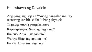 Halimbawa ng Dayalek:
Ang pangungusap na “Anong pangalan mo” ay
maaaring sabihin sa iba’t ibang dayalek.
Tagalog: Anong pangalan mo?
Kapampangan: Nanong lagyu mo?
Ilokano: Anya ti nagan mo?
Waray: Hino ang ngaran mo?
Bisaya: Unsa imu ngalan?
 