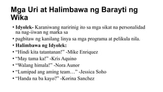 Mga Uri at Halimbawa ng Barayti ng
Wika
• Idyolek- Karaniwang naririnig ito sa mga sikat na personalidad
na nag-iiwan ng marka sa
• pagbitaw ng kanilang linya sa mga programa at pelikula nila.
• Halimbawa ng Idyolek:
• “Hindi kita tatantanan!” -Mike Enriquez
• “May tama ka!” -Kris Aquino
• “Walang himala!” -Nora Aunor
• “Lumipad ang aming team…” -Jessica Soho
• “Handa na ba kayo?” -Korina Sanchez
 