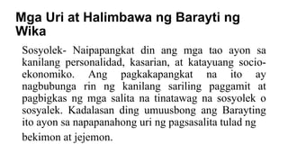 Mga Uri at Halimbawa ng Barayti ng
Wika
Sosyolek- Naipapangkat din ang mga tao ayon sa
kanilang personalidad, kasarian, at katayuang socio-
ekonomiko. Ang pagkakapangkat na ito ay
nagbubunga rin ng kanilang sariling paggamit at
pagbigkas ng mga salita na tinatawag na sosyolek o
sosyalek. Kadalasan ding umuusbong ang Barayting
ito ayon sa napapanahong uri ng pagsasalita tulad ng
bekimon at jejemon.
 