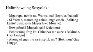 Halimbawa ng Sosyolek:
- Mga repa, nomo na. Walwal na! (Jeproks/ balbal)
- Si Yorme, maraming nahuli, mga etneb. (Salitang
kanto/ pinauso ni Mayor Isko Moreno)
- Eow pfouh? Muztah nah? (Jejemon)
- Echoserang frog ka. Chinorva mo akez. (Bekimon/
Gay Linggo)
- Anong chenes mo sa inispluk mo? (Bekimon/ Gay
Linggo)
 