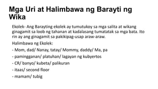 Mga Uri at Halimbawa ng Barayti ng
Wika
Ekolek- Ang Barayting ekolek ay tumutukoy sa mga salita at wikang
ginagamit sa loob ng tahanan at kadalasang tumatatak sa mga bata. Ito
rin ay ang ginagamit sa pakikipag-usap araw-araw.
Halimbawa ng Ekolek:
- Mom, dad/ Nanay, tatay/ Mommy, daddy/ Ma, pa
- pamingganan/ platuhan/ lagayan ng kubyertos
- CR/ banyo/ kubeta/ palikuran
- itaas/ second floor
- mamam/ tubig
 