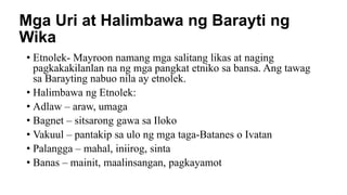Mga Uri at Halimbawa ng Barayti ng
Wika
• Etnolek- Mayroon namang mga salitang likas at naging
pagkakakilanlan na ng mga pangkat etniko sa bansa. Ang tawag
sa Barayting nabuo nila ay etnolek.
• Halimbawa ng Etnolek:
• Adlaw – araw, umaga
• Bagnet – sitsarong gawa sa Iloko
• Vakuul – pantakip sa ulo ng mga taga-Batanes o Ivatan
• Palangga – mahal, iniirog, sinta
• Banas – mainit, maalinsangan, pagkayamot
 