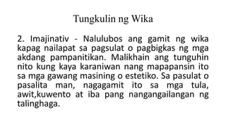 Tungkulin ng Wika
2. Imajinativ - Nalulubos ang gamit ng wika
kapag nailapat sa pagsulat o pagbigkas ng mga
akdang pampanitikan. Malikhain ang tunguhin
nito kung kaya karaniwan nang mapapansin ito
sa mga gawang masining o estetiko. Sa pasulat o
pasalita man, nagagamit ito sa mga tula,
awit,kuwento at iba pang nangangailangan ng
talinghaga.
 