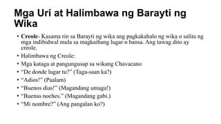 Mga Uri at Halimbawa ng Barayti ng
Wika
• Creole- Kasama rin sa Barayti ng wika ang pagkakahalo ng wika o salita ng
mga indibidwal mula sa magkaibang lugar o bansa. Ang tawag dito ay
creole.
• Halimbawa ng Creole:
• Mga kataga at pangungusap sa wikang Chavacano
• “De donde lugar tu?” (Taga-saan ka?)
• “Adios!” (Paalam)
• “Buenos dias!” (Magandang umaga!)
• “Buenas noches.” (Magandang gabi.)
• “Mi nombre?” (Ang pangalan ko?)
 