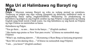 Mga Uri at Halimbawa ng Barayti ng
Wika
Pidgin - Mayroon namang Barayti ng wika na walang pormal na estruktura.
Tinatawag na pidgin ang mga wikang ginagamit ng dalawang indibidwal mula sa
magkaibang bansa upang magkaintindihan. Maituturing na pinakatanyag na
halimbawa ng pidgin ay ang English carabao ng mga Pilipino o pagsasalita ng wikang
English nang hindi tuwid o hindi wasto. Isa ring halimbawa ay ang barok na Filipino
ng mga Chinese na naninirahan sa bansa.
Halimbawa ng Pidgin:
“You go there… sa ano… there in the banyo…” (English carabao)
“Ako benta mga prutas sa New Year para swerte.” (Chinese na sumusubok mag-
Filipino)
“What’s up, madrang piporrrr…” (Koreanong si Ryan Bang sa kaniyang programa)
“Ikaw bili sa kin daming tikoy…” (Chinese na sumusubok mag-Filipino)
“I am… you know!” (English carabao)
 