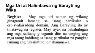 Mga Uri at Halimbawa ng Barayti ng
Wika
Register - May mga uri naman ng wikang
ginagamit lamang sa isang partikular o
espisyalaisadong domain. Ang Barayting ito ay
tinatawag na register. May tiyak na pakahulugan
ang mga salitang ginagamit dito na tanging ang
mga taong kabilang sa isang partikular na pangkat
lamang ang nakaiintindi o nakauunawa.
 