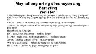 May tatlong uri ng dimensyon ang
Barayting
register.
- Field o larangan – ito ay tumutukoy sa larangan o kabuhayan ng taong gumagamit
nito. Masasabi ring ang ‘jargon’ ng mga larangan o field ay kasama sa dimensyong
ito
- Mode o modo – nababatid kung paano isinagawa ang komunikasyon
- Tenor – nakaayon naman ito sa relasyon ng mga gumagawa ng komunikasyon o
pag-uusap
Halimbawa ng Register:
ENT (ears, nose, and throat) – medical jargon
MSMEs (micro small medium enterprises) – business jargon
AWOL (absence without leave) – military jargon
Wer na u, dito na me? – paraan ng pagte-text ng mga Pilipino
Hu u? txtbak – paraan ng pagte-text ng mga Pilipino
 