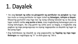 1. Dayalek
• Ito ang barayti ng wika na ginagamit ng partikular na pangkat ng mga
tao mula sa isang partikular na lugar tulad ng lalawigan, rehiyon o bayan.
Maaaring gumamit ang mga tao ng isang wikang katulad ng sa iba pang
lugar subalit naiiba ang punto o tono, may magkaibang katawagan para sa
iisang kahulugan, iba ang gamit ng salita para sa bagay, o magkaiba ang
pagbuo ng mga pangungusap na siyang nagpapaiba sa dayalek ng lugar sa
iba pang lugar.
• Ang halimbawa ng dayalek ay ang pagsasalita ng Tagalog ng mga taga-
Batangas na naglalagay ng “e” sa dulo gaya ng “ala e.
 