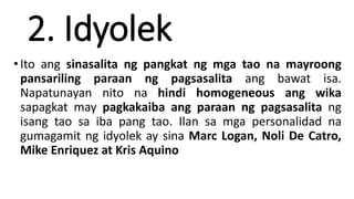 2. Idyolek
•Ito ang sinasalita ng pangkat ng mga tao na mayroong
pansariling paraan ng pagsasalita ang bawat isa.
Napatunayan nito na hindi homogeneous ang wika
sapagkat may pagkakaiba ang paraan ng pagsasalita ng
isang tao sa iba pang tao. Ilan sa mga personalidad na
gumagamit ng idyolek ay sina Marc Logan, Noli De Catro,
Mike Enriquez at Kris Aquino
 