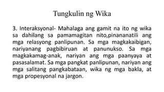 Tungkulin ng Wika
3. Interaksyonal- Mahalaga ang gamit na ito ng wika
sa dahilang sa pamamagitan nito,pinananatili ang
mga relasyong panlipunan. Sa mga magkakaibigan,
nariyanang pagbibiruan at panunukso. Sa mga
magkakamag-anak, nariyan ang mga paanyaya at
pasasalamat. Sa mga pangkat panlipunan, nariyan ang
mga salitang pangkabataan, wika ng mga bakla, at
mga propesyonal na jargon.
 
