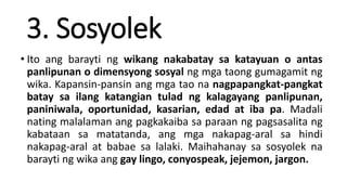 3. Sosyolek
• Ito ang barayti ng wikang nakabatay sa katayuan o antas
panlipunan o dimensyong sosyal ng mga taong gumagamit ng
wika. Kapansin-pansin ang mga tao na nagpapangkat-pangkat
batay sa ilang katangian tulad ng kalagayang panlipunan,
paniniwala, oportunidad, kasarian, edad at iba pa. Madali
nating malalaman ang pagkakaiba sa paraan ng pagsasalita ng
kabataan sa matatanda, ang mga nakapag-aral sa hindi
nakapag-aral at babae sa lalaki. Maihahanay sa sosyolek na
barayti ng wika ang gay lingo, conyospeak, jejemon, jargon.
 