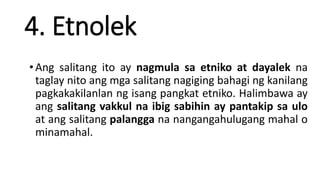 4. Etnolek
•Ang salitang ito ay nagmula sa etniko at dayalek na
taglay nito ang mga salitang nagiging bahagi ng kanilang
pagkakakilanlan ng isang pangkat etniko. Halimbawa ay
ang salitang vakkul na ibig sabihin ay pantakip sa ulo
at ang salitang palangga na nangangahulugang mahal o
minamahal.
 