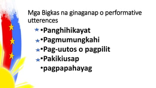 Mga Bigkas na ginaganap o performative
utterences
•Panghihikayat
•Pagmumungkahi
•Pag-uutos o pagpilit
•Pakikiusap
•pagpapahayag
 
