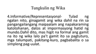 Tungkulin ng Wika
4.Informative/Representasyonal- Tulad ng
ngalan nito, ginagamit ang wika dahil na rin sa
pangangailangang maipaalam ang napakaraming
katotohanan, datos at impormasyong hatid ng
mundo.Dahil dito, mas higit na formal ang gamit
na ito ng wika lalo pa’t gamit ito sa pagtuturo,
mga talumpati, pakitang-kuro, pagbabalita o sa
simpleng pag-uulat.
 