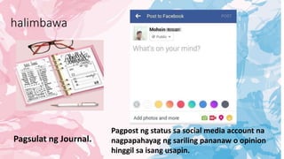 halimbawa
Pagsulat ng Journal.
Pagpost ng status sa social media account na
nagpapahayag ng sariling pananaw o opinion
hinggil sa isang usapin.
 