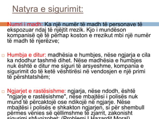Natyra e sigurimit:
 Numri i madh: Ka një numër të madh të personave të
ekspozuar ndaj të njëjtit rrezik. Kjo i mundëson
kompanisë që të përhap koston e rrezikut mbi një numër
të madh të njerëzve;
 Humbja e ditur: madhësia e humbjes, nëse ngjarja e cila
ka ndodhur tashmë dihet. Nëse madhësia e humbjes
nuk është e ditur me siguri të arsyeshme, kompania e
sigurimit do të ketë vështirësi në vendosjen e një primi
të përshtatshëm;
 Ngjarjet e rastësishme: ngjarja, nëse ndodh, është
"ngjarje e rastësishme", nëse mbajtësi i polisës nuk
mund të përcaktojë ose ndikojë në ngjarje. Nëse
mbajtësi i polisës e shkakton ngjarjen, si për shembull
përmes vënies së qëllimshme të zjarrit, zakonisht
 