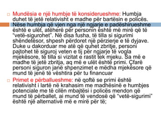  Mundësia e një humbje të konsiderueshme: Humbja
duhet të jetë relativisht e madhe për bartësin e policës.
Nëse humbja që vjen nga një ngjarje e padëshirueshme
është e ulët, atëherë për personin është më mirë që të
“vetë-sigurohet”. Në disa fusha, të tilla si sigurimi
shëndetësor, shpesh përdoret një përzierje e të dyjave.
Duke u dakorduar me atë që quhet zbritje, personi
pajtohet të siguroj veten e tij për ngjarje të vogla
mjekësore, të tilla si vizitat e rastit tek mjeku. Sa më e
madhe të jetë zbritja, aq më e ulët është primi. Çfarë
personi siguron janë shpenzimet e mëdha mjekësore që
mund të jenë të vështira për tu financuar
 Primet e përballueshme: në qoftë se primi është
relativisht i lartë në krahasim me madhësinë e humbjes
potenciale me të cilën mbajtësi i policës mendon që
mund të përballet, ai mund të vendosë që “vetë-sigurimi”
është një alternativë më e mirë për të;
 