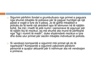  Sigurimi përfshin fondet e grumbulluara nga primet e paguara
nga shumë mbajtës të polisave për të paguar humbjet që një
pjesë e vogël e tyre do ti pësoj. Jo të gjithë mbajtësit e
policës do të kenë një aksident apo të sëmuren në të njëjtën
kohë. Sa më i madh të jetë numri i personave të siguruar për
të njëjtin lloj të rrezikut, aq më shumë ata mund të përfitojnë
nga "ligji i numrit të madh", duke shpërndarë rrezikun e tyre
dhe duke ulur primet për secilin mbajtës individual të policës.
 Si vendosin kompanitë e sigurimit mbi primet që do të
ngarkojnë? Kompanitë e sigurimit zakonisht përdorin
personat e quajtur aktuarët për ti ndihmuar ata në vendosjen
e primeve.
 