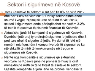 Sektori i sigurimeve në Kosovë
 Totali i aseteve të sektorit u rrit për 13.0% në vitin 2012
dhe për 1.8% në vitin 2013. Por ky sektor është ende
shumë i vogël. Njësoj sikurse në fund të vitit 2013,
sektori i sigurimeve ende përfaqësohet me vetëm 3.2%
të totalit të aseteve të sistemit financiar të Kosovës.
 Aktualisht, janë 15 kompani të sigurimeve në Kosovë.
Dymbëdhjetë prej tyre ofrojnë sigurime jo-jetësore dhe 3
prej tyre ofrojnë sigurim të jetës. Ky duhet të jetë një
numër i mjaftueshëm i kompanive për të siguruar se ka
një shkallë të mirë të konkurrencës në tregun e
sigurimeve në Kosovë.
 Nëntë nga kompanitë e sigurimeve që aktualisht
veprojnë në Kosovë janë në pronësi të huaj të cilat
menaxhojnë rreth 67% të totalit të aseteve të sektorit.
Gjashtë kompanitë e tjera janë në pronësi vendase të
 