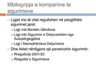 Mbikqyrjqa e kompanive te
sigurimeve
 Ligjet me të cilat regullohen në pergjithësi
sigurimet janë:
 Ligji mbi Bankën Qëndrore
 Ligji mbi Sigurimin e Detyrueshëm nga
Autopërgjegjësia
 Ligji i Marredhënieve Detyrimore
 Dhe Aktet nënligjore që parashohin sigurimin:
 Rregullorja 2001/25
 Rregullat e Sigurimeve
 