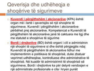 Qeverisja dhe udhëheqja e
shoqërive të sigurimeve
 Kuvendi i përgjithshëm i akcionarëve (KPA) është
organ më i lartë i qeverisjës së një shoqërie të
sigurimeve. Kuvendi i përgjithshëm i akcionarëve
përbëhet prej akcionarëve. Kompetencat e Kuvendit të
përgjithshëm të akcionarëve janë të caktuara me ligj dhe
me statutet e shoqërive të sigurime
 Bordi i drejtorëve (BD) është organi i cili e administron
një shoqëri të sigurimeve si dhe është përgjegjës ndaj
Kuvendit të përgjithshëm të akcionarëve lidhur me
implementimin e politikave të shoqërisë, duke zbatuar
veprimet udhëheqëse, kontrolluese dhe administrative të
shoqërisë. Në kuadër të administrimit të shoqërisë së
sigurimeve, Bordi i drejtorëve ka për detyrë vendosjen e
një administrate profesionale e cila i kryen punët
 