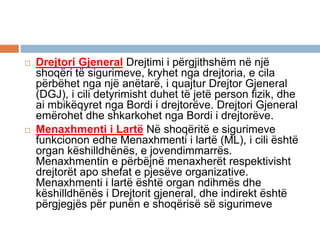  Drejtori Gjeneral Drejtimi i përgjithshëm në një
shoqëri të sigurimeve, kryhet nga drejtoria, e cila
përbëhet nga një anëtarë, i quajtur Drejtor Gjeneral
(DGJ), i cili detyrimisht duhet të jetë person fizik, dhe
ai mbikëqyret nga Bordi i drejtorëve. Drejtori Gjeneral
emërohet dhe shkarkohet nga Bordi i drejtorëve.
 Menaxhmenti i Lartë Në shoqëritë e sigurimeve
funkcionon edhe Menaxhmenti i lartë (ML), i cili është
organ këshilldhënës, e jovendimmarrës.
Menaxhmentin e përbëjnë menaxherët respektivisht
drejtorët apo shefat e pjesëve organizative.
Menaxhmenti i lartë është organ ndihmës dhe
këshilldhënës i Drejtorit gjeneral, dhe indirekt është
përgjegjës për punën e shoqërisë së sigurimeve
 